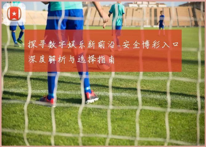 探寻数字娱乐新前沿_安全博彩入口深度解析与选择指南
