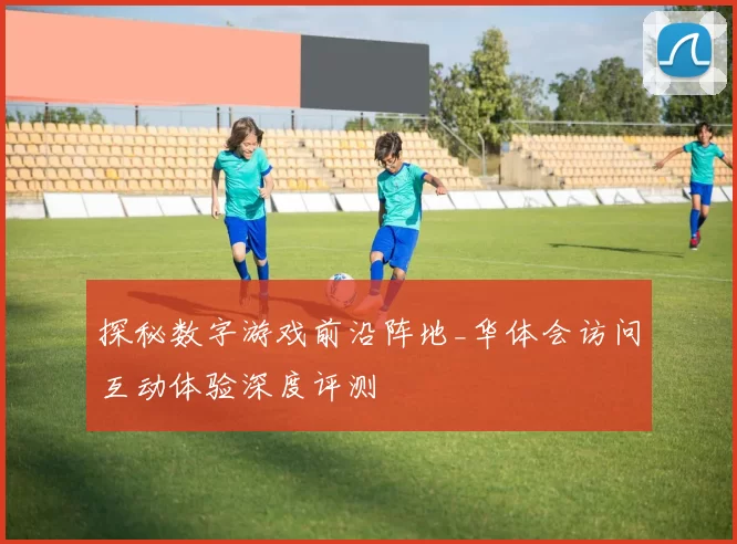 探秘数字游戏前沿阵地_华体会访问互动体验深度评测