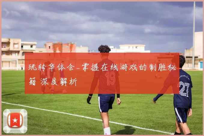玩转华体会_掌握在线游戏的制胜秘籍 深度解析