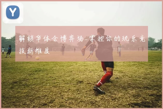 解锁华体会博弈场_掌控你的玩乐竞技新维度